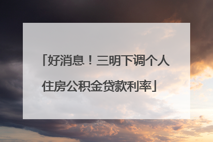 好消息！三明下调个人住房公积金贷款利率