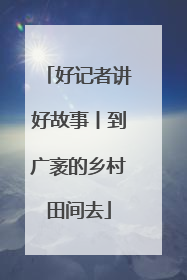 好记者讲好故事丨到广袤的乡村田间去