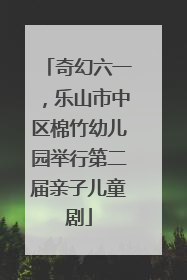 奇幻六一，乐山市中区棉竹幼儿园举行第二届亲子儿童剧
