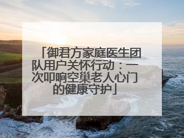 御君方家庭医生团队用户关怀行动：一次叩响空巢老人心门的健康守护