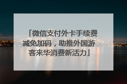 微信支付外卡手续费减免加码，助推外国游客来华消费新活力