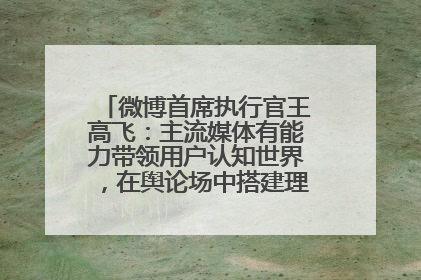 微博首席执行官王高飞：主流媒体有能力带领用户认知世界，在舆论场中搭建理性的讨论空间