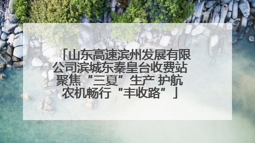 山东高速滨州发展有限公司滨城东秦皇台收费站聚焦“三夏”生产 护航农机畅行“丰收路”