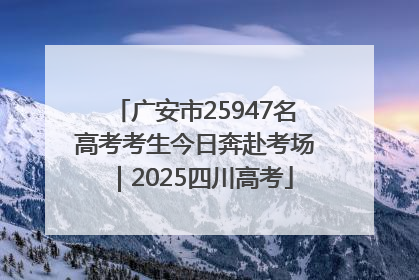 广安市25947名高考考生今日奔赴考场｜2025四川高考