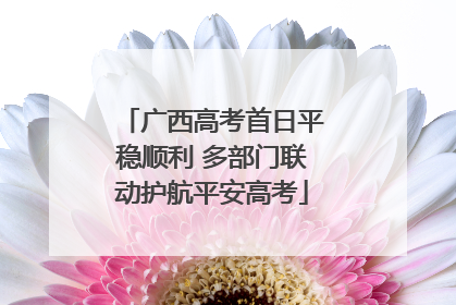 广西高考首日平稳顺利 多部门联动护航平安高考