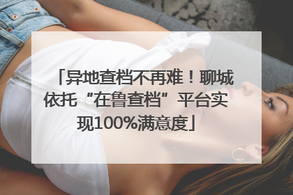 异地查档不再难！聊城依托“在鲁查档”平台实现100%满意度