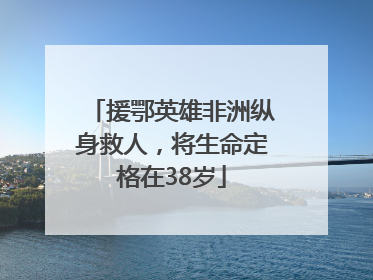 援鄂英雄非洲纵身救人，将生命定格在38岁