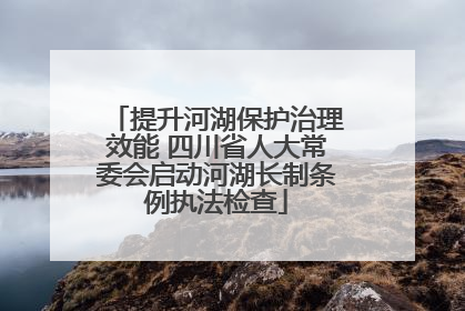 提升河湖保护治理效能 四川省人大常委会启动河湖长制条例执法检查
