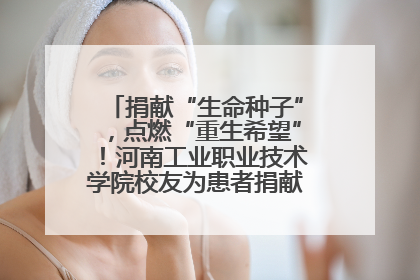 捐献“生命种子”，点燃“重生希望”！河南工业职业技术学院校友为患者捐献造血干细胞