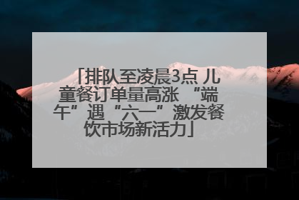 排队至凌晨3点 儿童餐订单量高涨 “端午”遇“六一”激发餐饮市场新活力