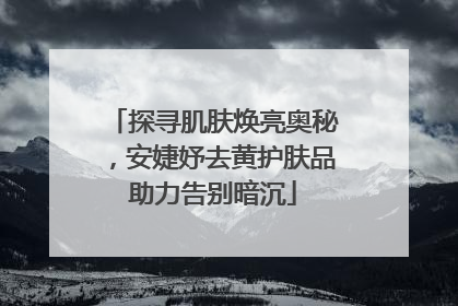 探寻肌肤焕亮奥秘，安婕妤去黄护肤品助力告别暗沉