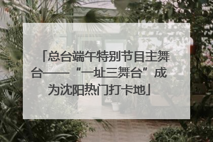 总台端午特别节目主舞台——“一址三舞台”成为沈阳热门打卡地