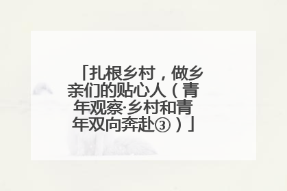 扎根乡村，做乡亲们的贴心人（青年观察·乡村和青年双向奔赴③）