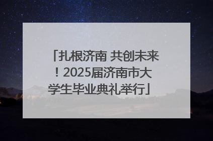 扎根济南 共创未来！2025届济南市大学生毕业典礼举行