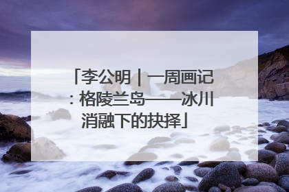 李公明｜一周画记：格陵兰岛——冰川消融下的抉择