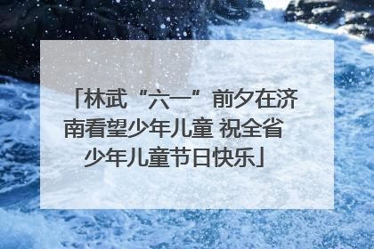 林武“六一”前夕在济南看望少年儿童 祝全省少年儿童节日快乐