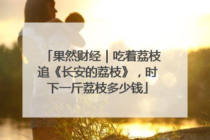果然财经｜吃着荔枝追《长安的荔枝》，时下一斤荔枝多少钱