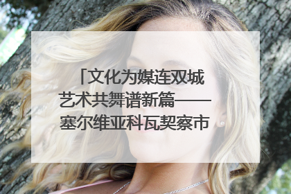 文化为媒连双城 艺术共舞谱新篇——塞尔维亚科瓦契察市代表团访问日照