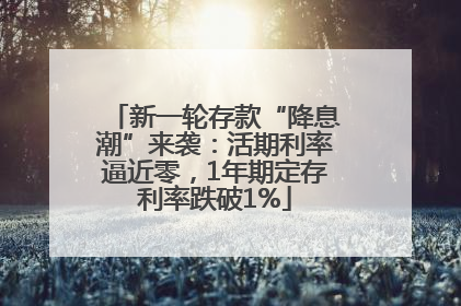 新一轮存款“降息潮”来袭：活期利率逼近零，1年期定存利率跌破1%