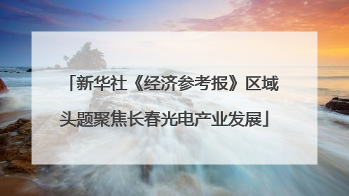 新华社《经济参考报》区域头题聚焦长春光电产业发展