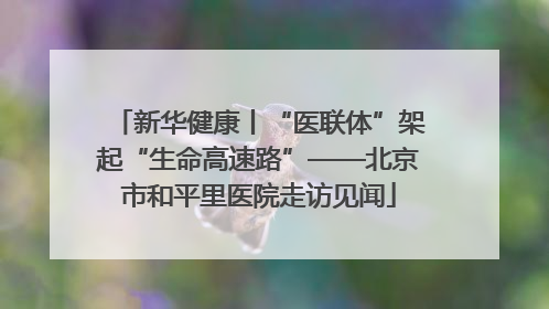 新华健康丨“医联体”架起“生命高速路”——北京市和平里医院走访见闻