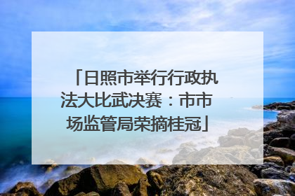 日照市举行行政执法大比武决赛：市市场监管局荣摘桂冠