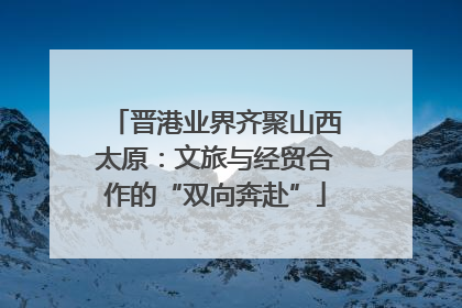 晋港业界齐聚山西太原：文旅与经贸合作的“双向奔赴”