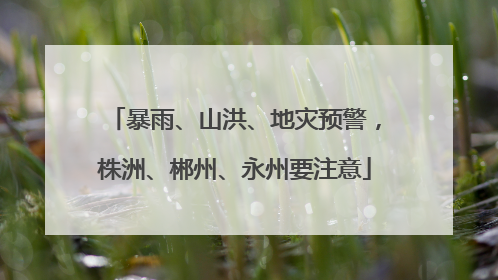 暴雨、山洪、地灾预警，株洲、郴州、永州要注意