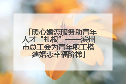 暖心婚恋服务助青年人才“扎根”——滨州市总工会为青年职工搭建婚恋幸福阶梯