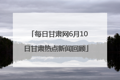 每日甘肃网6月10日甘肃热点新闻回顾