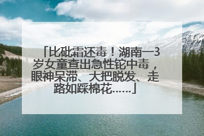 比砒霜还毒！湖南一3岁女童查出急性铊中毒，眼神呆滞、大把脱发、走路如踩棉花……