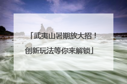 武夷山暑期放大招！创新玩法等你来解锁