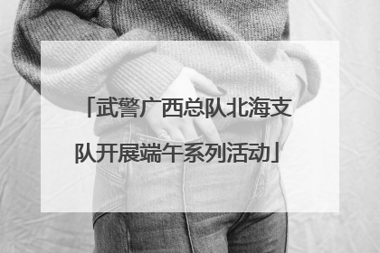 武警广西总队北海支队开展端午系列活动