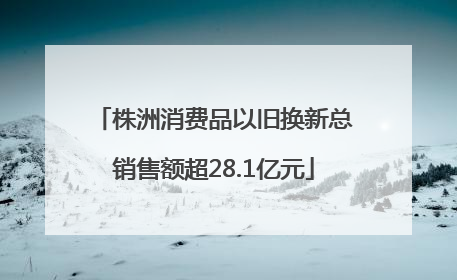 株洲消费品以旧换新总销售额超28.1亿元