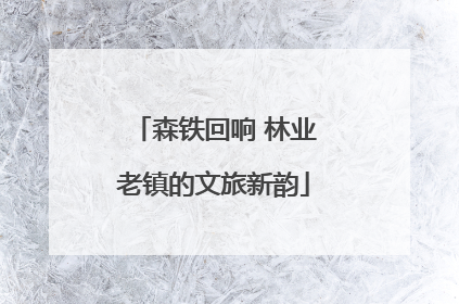 森铁回响 林业老镇的文旅新韵