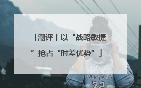 潮评丨以“战略敏捷”抢占“时差优势”