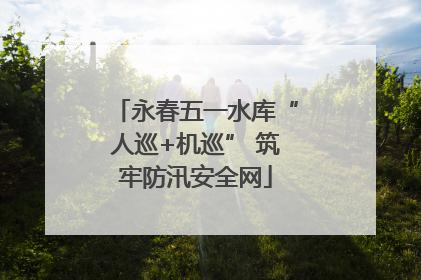 永春五一水库“人巡+机巡” 筑牢防汛安全网