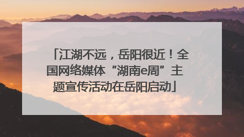 江湖不远，岳阳很近！全国网络媒体“湖南e周”主题宣传活动在岳阳启动