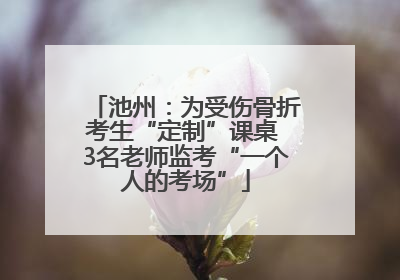 池州：为受伤骨折考生“定制”课桌 3名老师监考“一个人的考场”