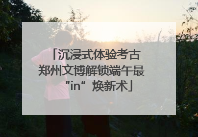 沉浸式体验考古 郑州文博解锁端午最“in”焕新术