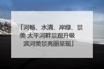 河畅、水清、岸绿、景美 太平河畔景观升级 滨河美景亮丽呈现