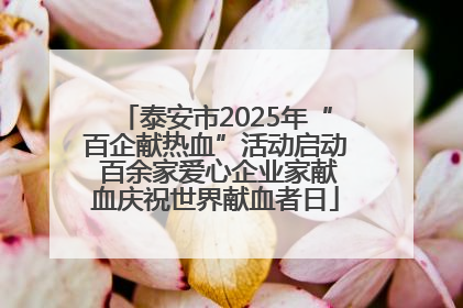 泰安市2025年“百企献热血”活动启动 百余家爱心企业家献血庆祝世界献血者日