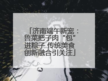 济南端午新宠：鲁菜把子肉“包”进粽子 传统美食创新融合引关注
