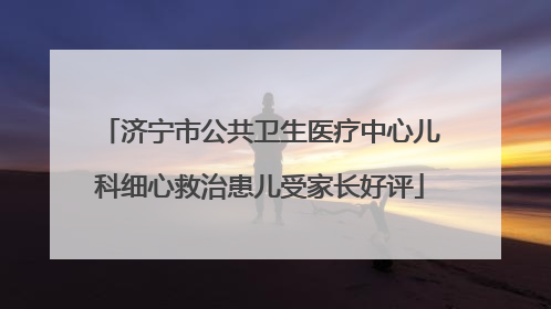 济宁市公共卫生医疗中心儿科细心救治患儿受家长好评