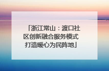浙江常山：渡口社区创新融合服务模式打造暖心为民阵地