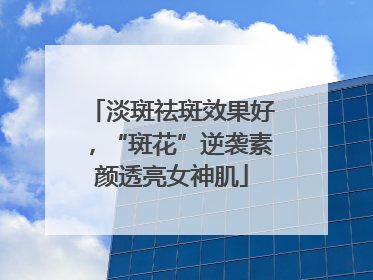 淡斑祛斑效果好，“斑花”逆袭素颜透亮女神肌