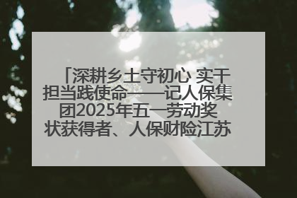 深耕乡土守初心 实干担当践使命——记人保集团2025年五一劳动奖状获得者、人保财险江苏南通海安支公司