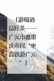 游蜀道·品好茶——广元市邀重庆市民“坐高铁游广元”