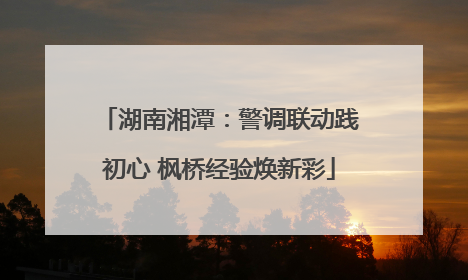 湖南湘潭：警调联动践初心 枫桥经验焕新彩