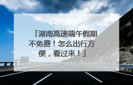 湖南高速端午假期不免费！怎么出行方便，看过来！